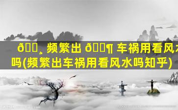 🕸 频繁出 🐶 车祸用看风水吗(频繁出车祸用看风水吗知乎)